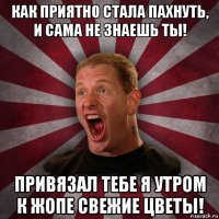 как приятно стала пахнуть, и сама не знаешь ты! привязал тебе я утром к жопе свежие цветы!