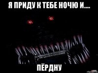 я приду к тебе ночю и.... пёрдну