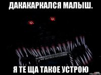 дакакаркался малыш. я те ща такое устрою