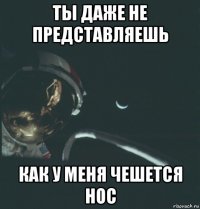 ты даже не представляешь как у меня чешется нос
