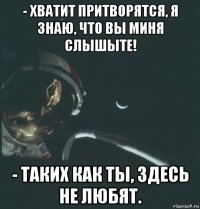 - хватит притворятся, я знаю, что вы миня слышыте! - таких как ты, здесь не любят.
