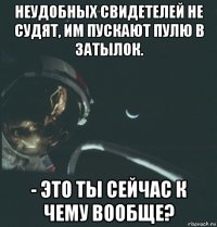 неудобных свидетелей не судят, им пускают пулю в затылок. - это ты сейчас к чему вообще?