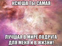 ксюша ты самая лучшая в мире подруга для меня и в жизни!