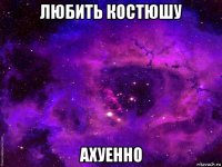 любить костюшу ахуенно