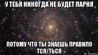 у тебя никогда не будет парня потому что ты знаешь правило тся/ться