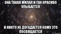 она такая милая и так красиво улыбается и никто не догадается кому это посвящается