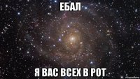 ебал я вас всех в рот