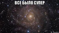 все было супер 