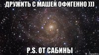 дружить с машей офигенно ))) p.s. от сабины