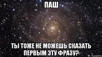 паш ты тоже не можешь сказать первым эту фразу?