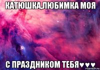 катюшка,любимка моя с праздником тебя♥♥♥