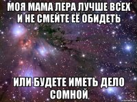 моя мама лера лучше всех и не смейте её обидеть или будете иметь дело сомной