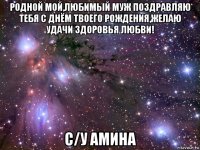 родной мой,любимый муж поздравляю тебя с днём твоего рождения,желаю удачи здоровья любви! с/у амина