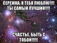 сережка, я тебя люблю!!!! ты самый лучший!!!! счастье, быть с тобой!!!!!