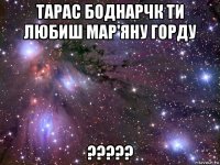 тарас боднарчк ти любиш мар'яну горду ?????