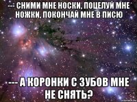 --- сними мне носки, поцелуй мне ножки, покончай мне в писю --- а коронки с зубов мне не снять?