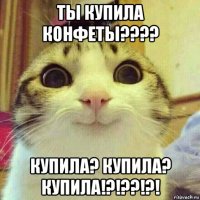 ты купила конфеты???? купила? купила? купила!?!??!?!