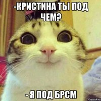 -кристина ты под чем? - я под брсм