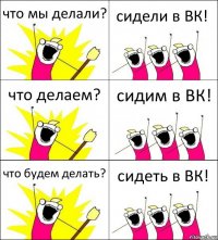 что мы делали? сидели в ВК! что делаем? сидим в ВК! что будем делать? сидеть в ВК!