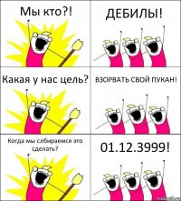 Мы кто?! ДЕБИЛЫ! Какая у нас цель? ВЗОРВАТЬ СВОЙ ПУКАН! Когда мы слбираемся это сделать? 01.12.3999!