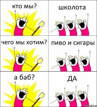 кто мы? школота чего мы хотим? пиво и сигары а баб? ДА