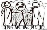  кто сказал фистинг?