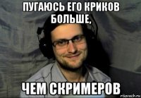 пугаюсь его криков больше, чем скримеров