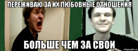 переживаю за их любовные отношения больше чем за свои