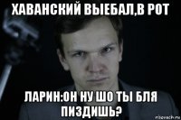 хаванский выебал,в рот ларин:он ну шо ты бля пиздишь?