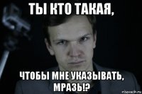 ты кто такая, чтобы мне указывать, мразь!?