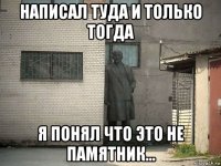 написал туда и только тогда я понял что это не памятник...