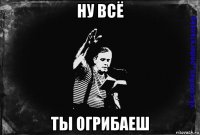 ну всё ты огрибаеш