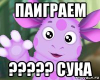 паиграем ????? сука