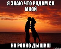 я знаю что рядом со мной ни ровно дышиш