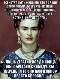 все хотят быть живыми. кто-то ради этого покупает сервизы из икеи, кто-то вступает в бойцовский клуб, кто-то прыгает с парашютом. а истина - она где-то там... - лишь утратив всё до конца, мы обретаем свободу. вы уверены, что оно вам нужно? просто спросил...