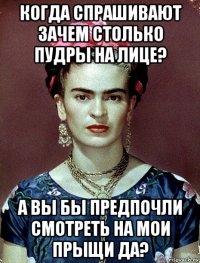 когда спрашивают зачем столько пудры на лице? а вы бы предпочли смотреть на мои прыщи да?