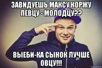 завидуешь максу коржу певцу - молодцу?? выеби-ка сынок лучше овцу!!!