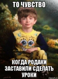 то чувство когда родаки заставили сделать уроки