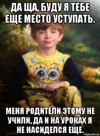 да ща, буду я тебе еще место уступать. меня родители этому не учили, да и на уроках я не насиделся еще.