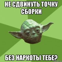 не сдвинуть точку сборки без наркоты тебе?