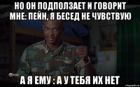 но он подползает и говорит мне: пейн, я бесед не чувствую а я ему : а у тебя их нет