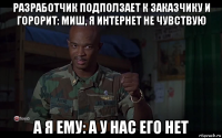 разработчик подползает к заказчику и горорит: миш, я интернет не чувствую а я ему: а у нас его нет