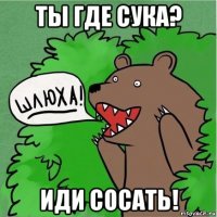 ты где сука? иди сосать!