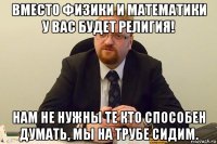 вместо физики и математики у вас будет религия! нам не нужны те кто способен думать, мы на трубе сидим.