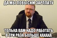 да мы повысим зарплату толька вам надо работать в три раза больше хахаха