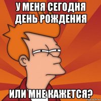 у меня сегодня день рождения или мне кажется?