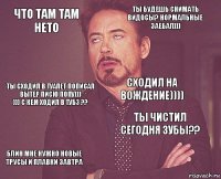 Что там там нето Ты будешь снимать видосы? Нормальные Заебал))) Ты сходил в туалет пописал вытер писю попу)))
))) с кем ходил в тубз ?? Блин мне нужно новые трусы и плавки завтра Ты чистил сегодня зубы?? Сходил на вождение))))    