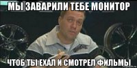 мы заварили тебе монитор чтоб ты ехал и смотрел фильмы