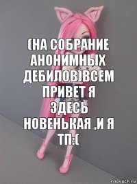 (на собрание анонимных дебилов)Всем привет я здесь новенькая ,и я ТП:(