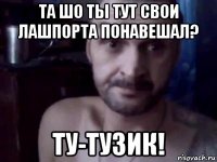 та шо ты тут свои лашпорта понавешал? ту-тузик!